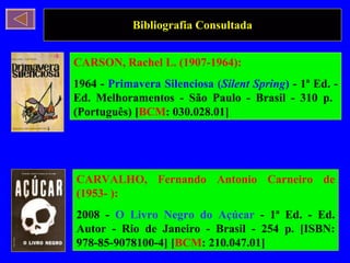 Bibliografia Consultada CARSON, Rachel L. (1907-1964): 1964 -  Primavera Silenciosa ( Silent Spring )  - 1ª Ed. - Ed. Melhoramentos - São Paulo - Brasil - 310 p.  (Português) [ BCM : 030.028.01]  CARVALHO, Fernando Antonio Carneiro de (1953- ): 2008 -  O Livro Negro do Açúcar  - 1ª Ed. - Ed. Autor - Rio de Janeiro - Brasil - 254 p. [ISBN: 978-85-9078100-4] [ BCM : 210.047.01]  