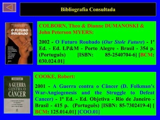 Bibliografia Consultada COLBORN, Theo & Dianne DUMANOSKI & John Peterson MYERS: 2002 -  O Futuro Roubado ( Our Stole Future )  - 1ª Ed. - Ed. LP&M - Porto Alegre - Brasil - 354 p. (Português) [ISBN: 85-2540704-6] [ BCM : 030.024.01]  COOKE, Robert: 2001 -  A Guerra contra o Câncer (D. Folkman's War-Angiogenesis and the Struggle to Defeat Cancer)  - 1ª Ed. - Ed. Objetiva - Rio de Janeiro - Brasil - 415 p.  (Português) [ISBN: 85-7302419-4] [ BCM : 125.014.01]  [COO.01] 