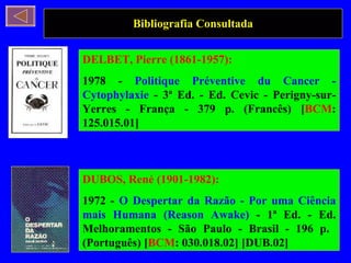 Bibliografia Consultada DELBET, Pierre (1861-1957): 1978 -  Politique Préventive du Cancer - Cytophylaxie  - 3ª Ed. - Ed. Cevic - Perigny-sur-Yerres - França - 379 p. (Francês) [ BCM : 125.015.01]  DUBOS, René (1901-1982): 1972 -  O Despertar da Razão - Por uma Ciência mais Humana (Reason Awake)  - 1ª Ed. - Ed. Melhoramentos - São Paulo - Brasil - 196 p.  (Português) [ BCM : 030.018.02] [DUB.02] 