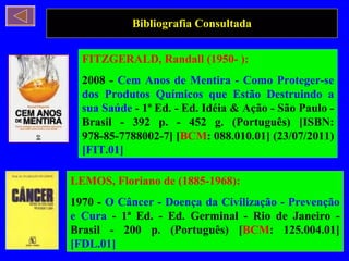 Bibliografia Consultada FITZGERALD, Randall (1950- ): 2008 -  Cem Anos de Mentira - Como Proteger-se dos Produtos Químicos que Estão Destruindo a sua Saúde  - 1ª Ed. - Ed. Idéia & Ação - São Paulo - Brasil - 392 p. - 452 g. (Português) [ISBN: 978-85-7788002-7] [ BCM : 088.010.01] (23/07/2011)  [FIT.01] LEMOS, Floriano de (1885-1968): 1970 -  O Câncer - Doença da Civilização - Prevenção e Cura  - 1ª Ed. - Ed. Germinal - Rio de Janeiro - Brasil - 200 p. (Português) [ BCM : 125.004.01]  [FDL.01] 