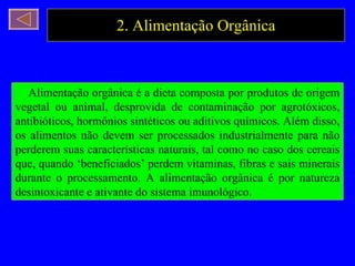 2. Alimentação Orgânica Alimentação orgânica é a dieta composta por produtos de origem vegetal ou animal, desprovida de contaminação por agrotóxicos, antibióticos, hormônios sintéticos ou aditivos químicos. Além disso, os alimentos não devem ser processados industrialmente para não perderem suas características naturais, tal como no caso dos cereais que, quando ‘beneficiados’ perdem vitaminas, fibras e sais minerais durante o processamento. A alimentação orgânica é por natureza desintoxicante e ativante do sistema imunológico. 