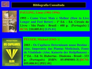 Bibliografia Consultada PEUSER, Michael (1943- ): 2003 -  Os Capilares Determinam nosso Destino - Aloe, Imperatriz das Plantas Medicinais, Fonte de Vitalidade (Aloe, Kaiserin der Heilpflanzen)  - 1ª Ed. - Ed. St. Hubertus - Diadema - Brasil - 333 p. (Português) [ISBN: 85-8985001-3] [ BCM : 055.008.01] [PEU.01] PAULING, Linus (1901-1994): 1993 -  Como Viver Mais e Melhor (How to Live Longer and Feel Better)  - 1ª Ed. - Ed. Círculo do Livro - São Paulo - Brasil - 400 p.  (Português) [ BCM : 210.005.01]  [LIN.01] 