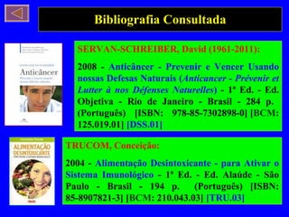 Bibliografia Consultada TRUCOM, Conceição: 2004 -  Alimentação Desintoxicante - para Ativar o Sistema Imunológico  - 1ª Ed. - Ed. Alaúde - São Paulo - Brasil - 194 p.  (Português) [ISBN: 85-8907821-3] [ BCM : 210.043.03]  [TRU.03] SERVAN-SCHREIBER, David (1961-2011): 2008 -  Anticâncer - Prevenir e Vencer Usando nossas Defesas Naturais ( Anticancer - Prévenir et Lutter à nos Défenses Naturelles )  - 1ª Ed. - Ed. Objetiva - Rio de Janeiro - Brasil - 284 p.  (Português) [ISBN: 978-85-7302898-0] [ BCM : 125.019.01]  [DSS.01] 