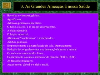 3. As Grandes Ameaças à nossa Saúde Bactérias e virus patogênicas. Agrotóxicos. Aditivos químicos alimentares. O fumo, o álcool e as drogas entorpecentes. A vida sedentária. Poluição industrial. Alimentos “beneficiados” = maleficiados. Adubos químicos. Empobrecimento e desertificação do solo. Desmatamento. Redução dos oligoelementos na alimentação humana e animal. Os radicais e aminoácidos livres. Contaminação da cadeia alimentar do planeta (PCB’S, DDT). As radiações nucleares. Aquecimento global e o efeito estufa. 