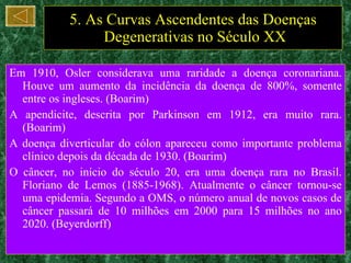 5. As Curvas Ascendentes das Doenças  Degenerativas no Século XX Em 1910, Osler considerava uma raridade a doença coronariana. Houve um aumento da incidência da doença de 800%, somente entre os ingleses. (Boarim) A apendicite, descrita por Parkinson em 1912, era muito rara. (Boarim) A doença diverticular do cólon apareceu como importante problema clínico depois da década de 1930. (Boarim) O câncer, no início do século 20, era uma doença rara no Brasil. Floriano de Lemos (1885-1968). Atualmente o câncer tornou-se uma epidemia. Segundo a OMS, o número anual de novos casos de câncer passará de 10 milhões em 2000 para 15 milhões no ano 2020. (Beyerdorff) 