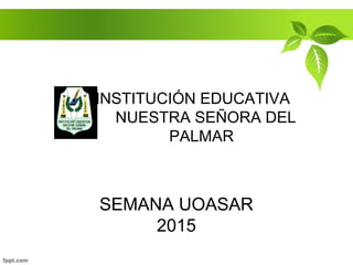 SEMANA UOASAR
2015
INSTITUCIÓN EDUCATIVA
NUESTRA SEÑORA DEL
PALMAR
 