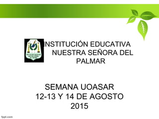 SEMANA UOASAR
12-13 Y 14 DE AGOSTO
2015
INSTITUCIÓN EDUCATIVA
NUESTRA SEÑORA DEL
PALMAR
 