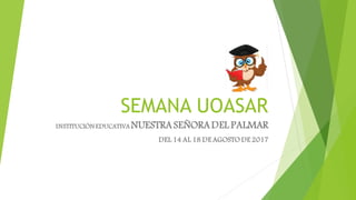 SEMANA UOASAR
INSTITUCIÓN EDUCATIVA NUESTRASEÑORADEL PALMAR
DEL 14 AL 18 DE AGOSTO DE 2017
 