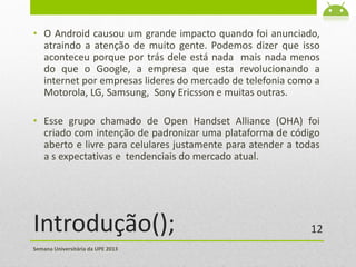 Introdução();
• O Android causou um grande impacto quando foi anunciado,
atraindo a atenção de muito gente. Podemos dizer que isso
aconteceu porque por trás dele está nada mais nada menos
do que o Google, a empresa que esta revolucionando a
internet por empresas lideres do mercado de telefonia como a
Motorola, LG, Samsung, Sony Ericsson e muitas outras.
• Esse grupo chamado de Open Handset Alliance (OHA) foi
criado com intenção de padronizar uma plataforma de código
aberto e livre para celulares justamente para atender a todas
a s expectativas e tendenciais do mercado atual.
Semana Universitária da UPE 2013
12
 