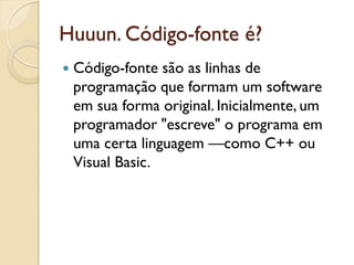 Huuun. Código-fonte é?
 Código-fonte são as linhas de
programação que formam um software
em sua forma original. Inicialmente, um
programador "escreve" o programa em
uma certa linguagem —como C++ ou
Visual Basic.
 