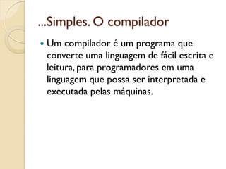 ...Simples. O compilador
 Um compilador é um programa que
converte uma linguagem de fácil escrita e
leitura, para programadores em uma
linguagem que possa ser interpretada e
executada pelas máquinas.
 