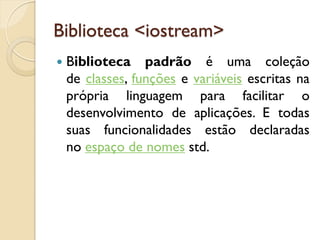 Biblioteca <iostream>
 Biblioteca padrão é uma coleção
de classes, funções e variáveis escritas na
própria linguagem para facilitar o
desenvolvimento de aplicações. E todas
suas funcionalidades estão declaradas
no espaço de nomes std.
 