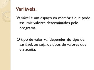 Variáveis.
Variável é um espaço na memória que pode
assumir valores determinados pelo
programa.
O tipo de valor vai depender do tipo de
variável, ou seja, os tipos de valores que
ela aceita.
 