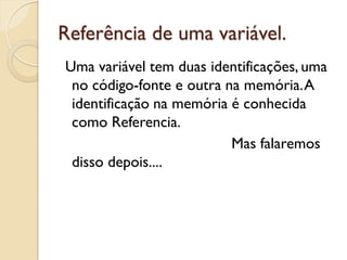 Referência de uma variável.
Uma variável tem duas identificações, uma
no código-fonte e outra na memória.A
identificação na memória é conhecida
como Referencia.
Mas falaremos
disso depois....
 