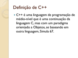 Definição de C++
 C++ é uma linguagem de programação de
médio-nível que é uma continuação da
linguagem C, mas com um paradigma
orientado a Objetos, se baseando em
outra linguagem, Simula 67.
 