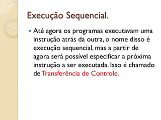 Execução Sequencial.
 Até agora os programas executavam uma
instrução atrás da outra, o nome disso é
execução sequencial, mas a partir de
agora será possível especificar a próxima
instrução a ser executada. Isso é chamado
deTransferência de Controle.
 