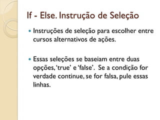 If - Else. Instrução de Seleção
 Instruções de seleção para escolher entre
cursos alternativos de ações.
 Essas seleções se baseiam entre duas
opções,‘true’ e ‘false’. Se a condição for
verdade continue, se for falsa, pule essas
linhas.
 