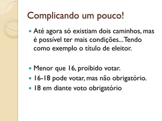 Complicando um pouco!
 Até agora só existiam dois caminhos, mas
é possível ter mais condições...Tendo
como exemplo o título de eleitor.
 Menor que 16, proibido votar.
 16-18 pode votar, mas não obrigatório.
 18 em diante voto obrigatório
 