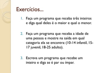 Exercícios...
1. Faça um programa que receba três inteiros
e diga qual deles é o maior e qual o menor.
2. Faça um programa que receba a idade de
uma pessoa e mostre na saída em qual
categoria ela se encontra: (10-14 infantil, 15-
17 juvenil, 18-25 adulto).
3. Escreva um programa que recebe um
inteiro e diga se é par ou ímpar.
 