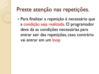 Preste atenção nas repetições.
 Para finalizar a repetição é necessário que
a condição seja realizada. O programador
deve da as condições necessárias para
entrar sair das repetições, caso contrário
vai entrar em um loop
 