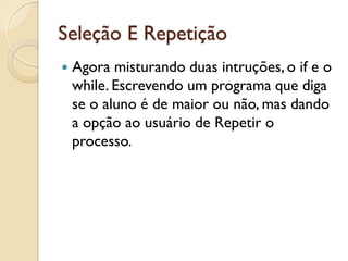 Seleção E Repetição
 Agora misturando duas intruções, o if e o
while. Escrevendo um programa que diga
se o aluno é de maior ou não, mas dando
a opção ao usuário de Repetir o
processo.
 