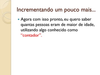 Incrementando um pouco mais...
 Agora com isso pronto, eu quero saber
quantas pessoas eram de maior de idade,
utilizando algo conhecido como
“contador”.
 