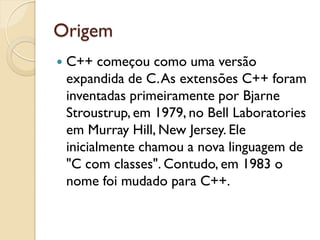 Origem
 C++ começou como uma versão
expandida de C.As extensões C++ foram
inventadas primeiramente por Bjarne
Stroustrup, em 1979, no Bell Laboratories
em Murray Hill, New Jersey. Ele
inicialmente chamou a nova linguagem de
"C com classes". Contudo, em 1983 o
nome foi mudado para C++.
 