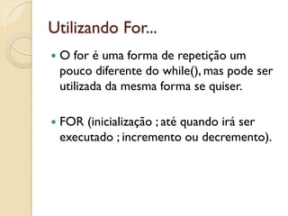 Utilizando For...
 O for é uma forma de repetição um
pouco diferente do while(), mas pode ser
utilizada da mesma forma se quiser.
 FOR (inicialização ; até quando irá ser
executado ; incremento ou decremento).
 