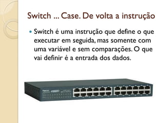 Switch ... Case. De volta a instrução
 Switch é uma instrução que define o que
executar em seguida, mas somente com
uma variável e sem comparações. O que
vai definir é a entrada dos dados.
 