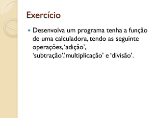 Exercício
 Desenvolva um programa tenha a função
de uma calculadora, tendo as seguinte
operações,‘adição’,
‘subtração’,’multiplicação’ e ‘divisão’.
 
