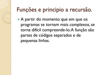 Funções e principio a recursão.
 A partir do momento que em que os
programas se tornam mais complexos, se
torna difícil compreende-lo.A função são
partes de códigos separados e de
pequenas linhas.
 