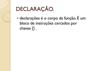 DECLARAÇÃO.
 declarações é o corpo da função. É um
bloco de instruções cercados por
chaves {} .
 