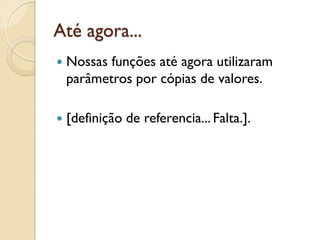 Até agora...
 Nossas funções até agora utilizaram
parâmetros por cópias de valores.
 [definição de referencia... Falta.].
 