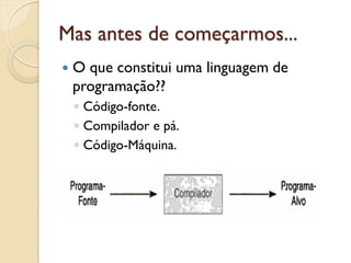 Mas antes de começarmos...
 O que constitui uma linguagem de
programação??
◦ Código-fonte.
◦ Compilador e pá.
◦ Código-Máquina.
 