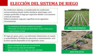 En condiciones óptimas, y considerando las condiciones
socioeconómicas donde suelen instalarse minirriegos, será
siempre preferible el riego por aspersión debido a sus menores
costos de inversión
Deberá instalarse riego por superficie en las siguientes
circunstancias:
A. La existencia de fuerte vientos en verano
B. Pensando en sistemas por gravedad, el que exista poca
carga dinámica total
El riego por goteo, pese a sus inherentes limitaciones en cuanto
a sostenibilidad y facilidad de operación y mantenimiento, será
la única opción disponible en los siguientes casos:
A. Que la cantidad de agua sea una limitante
B. Suelos con muy baja permeabilidad
C. Agua disponible para riego con alta salinidad.
ELECCIÓN DEL SISTEMA DE RIEGO
RIEGO POR SUPERFICIE
RIEGO POR GOTEO
 