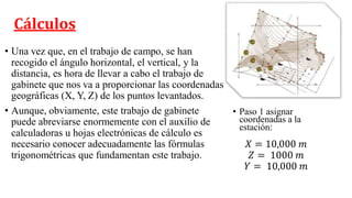 Cálculos
• Una vez que, en el trabajo de campo, se han
recogido el ángulo horizontal, el vertical, y la
distancia, es hora de llevar a cabo el trabajo de
gabinete que nos va a proporcionar las coordenadas
geográficas (X, Y, Z) de los puntos levantados.
• Aunque, obviamente, este trabajo de gabinete
puede abreviarse enormemente con el auxilio de
calculadoras u hojas electrónicas de cálculo es
necesario conocer adecuadamente las fórmulas
trigonométricas que fundamentan este trabajo.
𝑋 = 10,000 𝑚
𝑍 = 1000 𝑚
𝑌 = 10,000 𝑚
• Paso 1 asignar
coordenadas a la
estación:
 