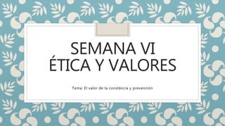 SEMANA VI 
ÉTICA Y VALORES 
Tema: El valor de la constância y prevención 
 