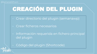 - Crear directorio del plugin (semanawp)
- Crear ficheros necesarios
- Información requerida en fichero principal
del plugin
- Código del plugin (Shortcode)
CREACIÓN DEL PLUGIN
 