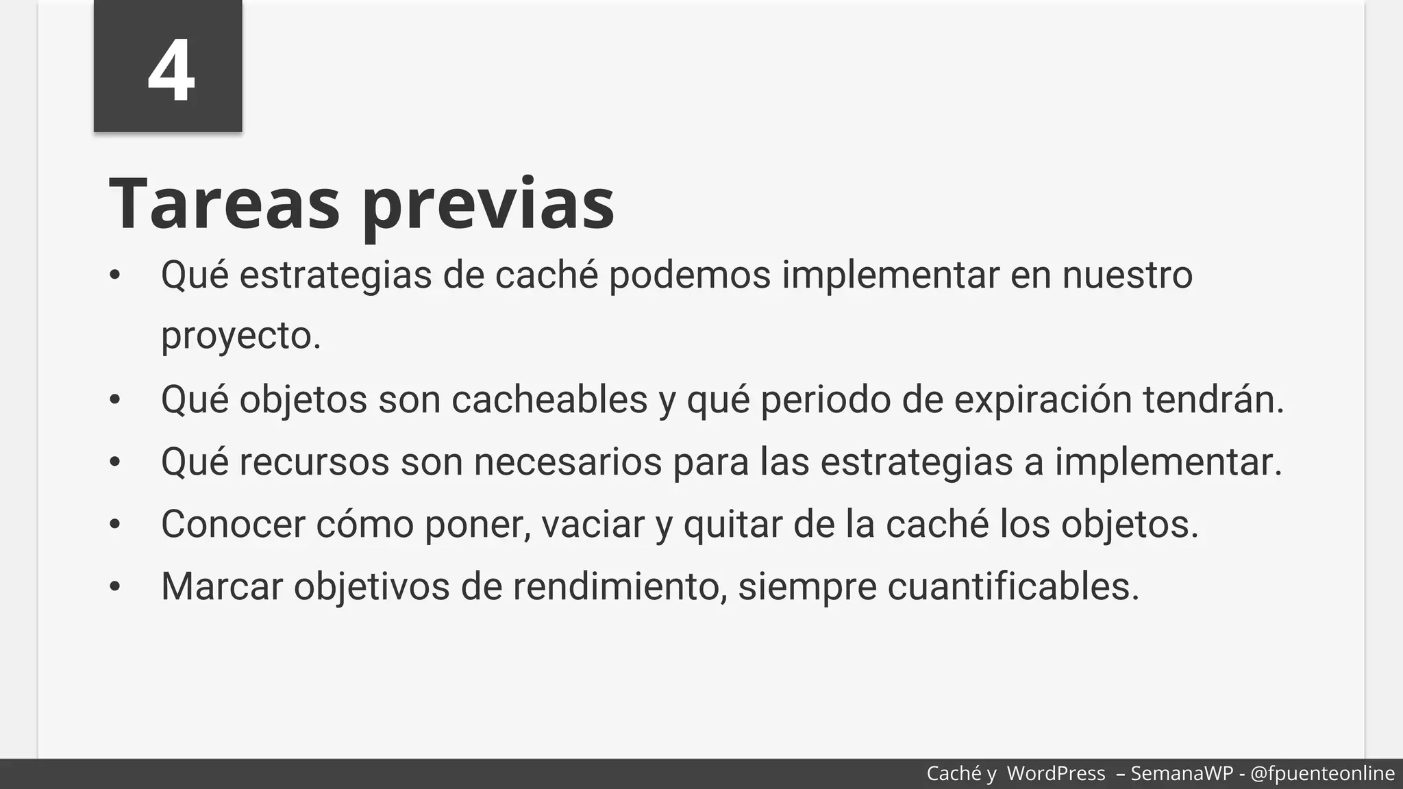 4
Tareas previas
•  Qué estrategias de caché podemos implementar en nuestro
proyecto.
•  Qué objetos son cacheables y qué periodo de expiración tendrán.
•  Qué recursos son necesarios para las estrategias a implementar.
•  Conocer cómo poner, vaciar y quitar de la caché los objetos.
•  Marcar objetivos de rendimiento, siempre cuantificables.
Caché y WordPress – SemanaWP - @fpuenteonline
 