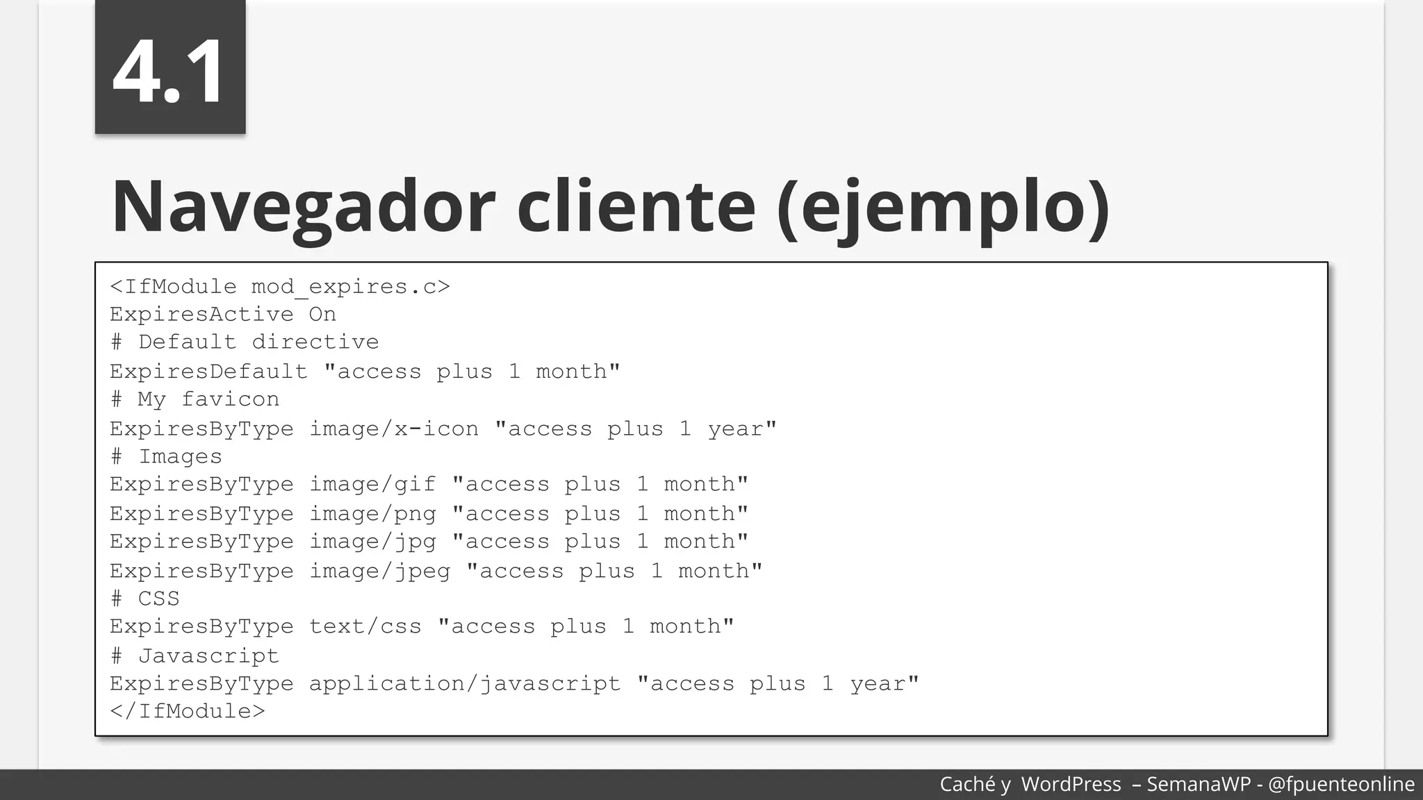 Navegador cliente (ejemplo)
<IfModule mod_expires.c>
ExpiresActive On
# Default directive
ExpiresDefault "access plus 1 month"
# My favicon
ExpiresByType image/x-icon "access plus 1 year"
# Images
ExpiresByType image/gif "access plus 1 month"
ExpiresByType image/png "access plus 1 month"
ExpiresByType image/jpg "access plus 1 month"
ExpiresByType image/jpeg "access plus 1 month"
# CSS
ExpiresByType text/css "access plus 1 month"
# Javascript
ExpiresByType application/javascript "access plus 1 year"
</IfModule>
4.1
Caché y WordPress – SemanaWP - @fpuenteonline
 