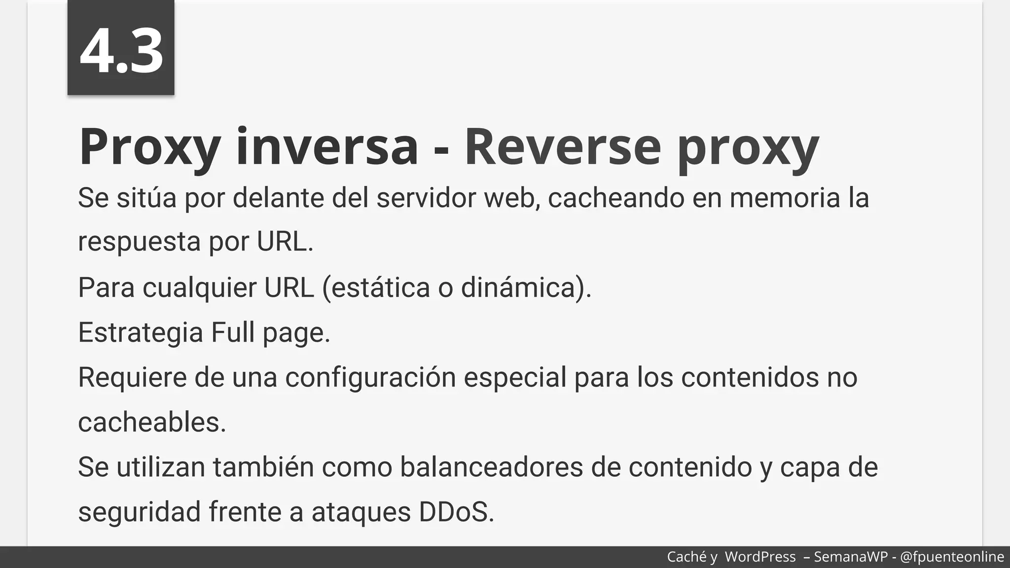 Proxy inversa - Reverse proxy
Se sitúa por delante del servidor web, cacheando en memoria la
respuesta por URL.
Para cualquier URL (estática o dinámica).
Estrategia Full page.
Requiere de una configuración especial para los contenidos no
cacheables.
Se utilizan también como balanceadores de contenido y capa de
seguridad frente a ataques DDoS.
4.3
Caché y WordPress – SemanaWP - @fpuenteonline
 