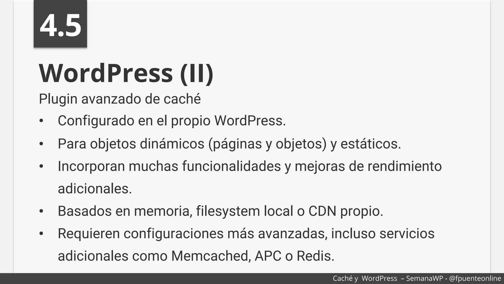 WordPress (II)
Plugin avanzado de caché
•  Configurado en el propio WordPress.
•  Para objetos dinámicos (páginas y objetos) y estáticos.
•  Incorporan muchas funcionalidades y mejoras de rendimiento
adicionales.
•  Basados en memoria, filesystem local o CDN propio.
•  Requieren configuraciones más avanzadas, incluso servicios
adicionales como Memcached, APC o Redis.
4.5
Caché y WordPress – SemanaWP - @fpuenteonline
 