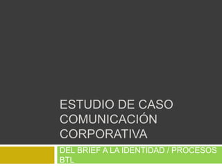 ESTUDIO DE CASO 
COMUNICACIÓN 
CORPORATIVA 
DEL BRIEF A LA IDENTIDAD / PROCESOS 
BTL 
 