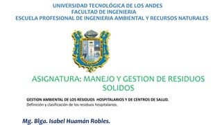 UNIVERSIDAD TECNOLÓGICA DE LOS ANDES
FACULTAD DE INGENIERIA
ESCUELA PROFESIONAL DE INGENIERIA AMBIENTAL Y RECURSOS NATURALES
ASIGNATURA: MANEJO Y GESTION DE RESIDUOS
SOLIDOS
Mg. Blga. Isabel Huamán Robles.
GESTION AMBIENTAL DE LOS RESIDUOS HOSPITALARIOS Y DE CENTROS DE SALUD.
Definición y clasificación de los residuos hospitalarios.
 