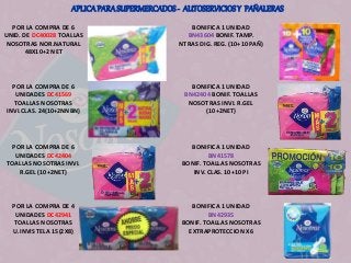 APLICA PARA SUPERMERCADOS - AUTOSERVICIOS Y PAÑALERAS 
POR LA COMPRA DE 6 
UNID. DE DC40028 TOALLAS 
NOSOTRAS NOR.NATURAL 
48X10+2 NET 
BONIFICA 1 UNIDAD 
BN43604 BONIF. TAMP. 
NTRAS DIG. REG. (10+10 PAÑ) 
POR LA COMPRA DE 6 
UNIDADES DC41569 
TOALLAS NOSOTRAS 
INVI.CLAS. 24(10+2NNBN) 
BONIFICA 1 UNIDAD 
BN42404 BONIF. TOALLAS 
NOSOTRAS INVI. R.GEL 
(10+2NET) 
POR LA COMPRA DE 6 
UNIDADES DC42404 
TOALLAS NOSOTRAS INVI. 
R.GEL (10+2NET) 
BONIFICA 1 UNIDAD 
BN41578 
BONIF. TOALLAS NOSOTRAS 
INV. CLAS. 10+10 PI 
POR LA COMPRA DE 4 
UNIDADES DC42941 
TOALLAS NOSOTRAS 
U.INVIS TELA 15(2X8) 
BONIFICA 1 UNIDAD 
BN42935 
BONIF. TOALLAS NOSOTRAS 
EXTRAPROTECCION X6 
 