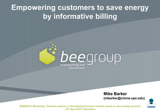 Mike Barker
(mbarker@cimne.upc.edu)
SEMANCO Workshop, Thematic session 3: Developing business models based on new energy services
, 12th April 2013, Barcelona
Empowering customers to save energy
by informative billing
 