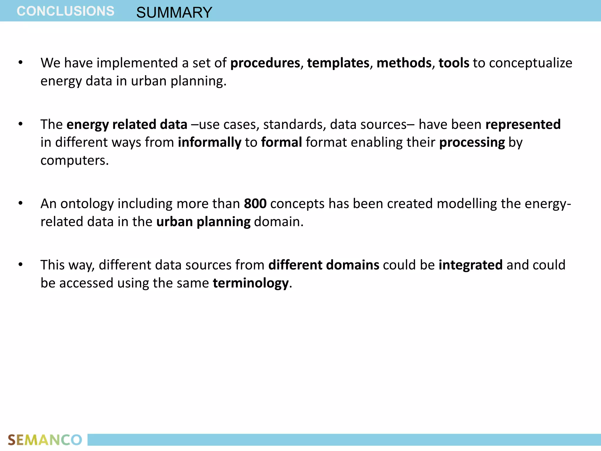 CONCLUSIONS        SUMMARY


•   We have implemented a set of procedures, templates, methods, tools to conceptualize
    energy data in urban planning.

•   The energy related data –use cases, standards, data sources– have been represented
    in different ways from informally to formal format enabling their processing by
    computers.

•   An ontology including more than 800 concepts has been created modelling the energy-
    related data in the urban planning domain.

•   This way, different data sources from different domains could be integrated and could
    be accessed using the same terminology.
 