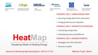 HeatMap
Visualizing Waste of Heating Energy
Semanco Workshop Barcelona/Spain, 2013-4-11/12 Mathias Fraaß, Berlin
Beuth Hochschule
Berlin
Hochschule für Technik
und Wirtschaft, Berlin
Royal Institute of
Technology Stockholm
Technical Research
Center, Helsinki
Deos
Rheine/Berlin
Inhouse Engineering
Berlin
THEMATIC LINE 1: URBAN ENERGY DATA
▪ Sourcing energy data from consumers
▪ Energy performance indicators
THEMATIC LINE 2: INTERACTIVE INTERFACES
▪ Visualizing energy data
▪ Developing tools and platforms
THEMATIC LINE 3: BUSINESS MODELS
▪ Strategies for CO2 reduction
▪ Business models
 