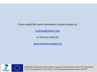 CONCLUSIONS




          If you would like more information, please contact us

                            madrazo@salleurl.edu

                             or visit our web site

                          www.semanco-project.eu




               SEMANCO is being carried out with the support of the European Union’s FP7 Programme
               “ICT for Energy Systems” 2011-2014, under the grant agreement number 287534 .
 