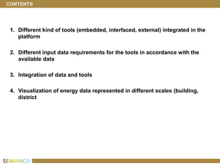 CONTENTS




 1. Different kind of tools (embedded, interfaced, external) integrated in the
    platform

 2. Different input data requirements for the tools in accordance with the
    available data

 3. Integration of data and tools

 4. Visualization of energy data represented in different scales (building,
    district
 